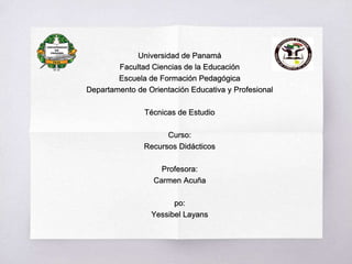 Universidad de Panamá
Facultad Ciencias de la Educación
Escuela de Formación Pedagógica
Departamento de Orientación Educativa y Profesional
Técnicas de Estudio
Curso:
Recursos Didácticos
Profesora:
Carmen Acuña
po:
Yessibel Layans
 