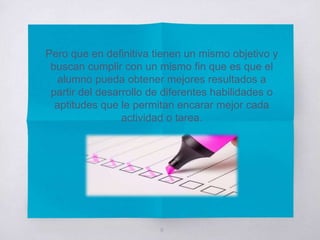 Pero que en definitiva tienen un mismo objetivo y
buscan cumplir con un mismo fin que es que el
alumno pueda obtener mejores resultados a
partir del desarrollo de diferentes habilidades o
aptitudes que le permitan encarar mejor cada
actividad o tarea.
9
 