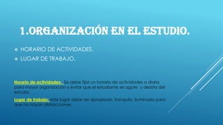 1.ORGANIZACIÓN EN EL ESTUDIO.
❖ HORARIO DE ACTIVIDADES.
❖ LUGAR DE TRABAJO.
Horario de actividades: Se debe fijar un horario de actividades a diario
para mayor organización y evitar que el estudiante se agote y desista del
estudio.
Lugar de trabajo: este lugar debe ser apropiado, tranquilo, iluminado para
que no hayan distracciones.
 