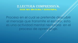 2.LECTURA COMPRENSIVA.
DEBE SER SIN PRISA Y REFLEXIVA.
Proceso en el cual se pretende descubrir
el mensaje que transmite el escritor, esta
es una actividad mental necesaria en el
proceso de aprendizaje.
 