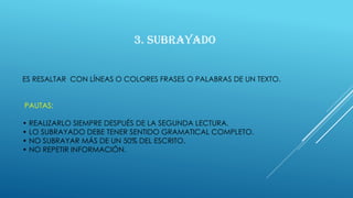 ES RESALTAR CON LÍNEAS O COLORES FRASES O PALABRAS DE UN TEXTO.
PAUTAS:
• REALIZARLO SIEMPRE DESPUÉS DE LA SEGUNDA LECTURA.
• LO SUBRAYADO DEBE TENER SENTIDO GRAMATICAL COMPLETO.
• NO SUBRAYAR MÁS DE UN 50% DEL ESCRITO.
• NO REPETIR INFORMACIÓN.
3. SUBRAYADO
 
