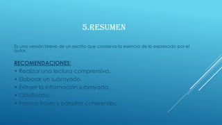 5.RESUMEN
Es una versión breve de un escrito que conserva la esencia de lo expresado por el
autor.
RECOMENDACIONES:
• Realizar una lectura comprensiva.
• Elaborar un subrayado.
• Extraer la información subrayada.
• Clasificarla.
• Formas frases y párrafos coherentes.
 