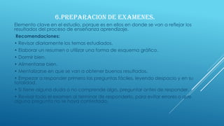 6.PREPARACION DE EXAMENES.
Elemento clave en el estudio, porque es en ellos en donde se van a reflejar los
resultados del proceso de enseñanza aprendizaje.
Recomendaciones:
• Revisar diariamente los temas estudiados.
• Elaborar un resumen o utilizar una forma de esquema gráfico.
• Dormir bien.
• Alimentarse bien.
• Mentalizarse en que se van a obtener buenos resultados.
• Empezar a responder primero las preguntas fáciles, leyendo despacio y en su
totalidad.
• Si tiene alguna duda o no comprende algo, preguntar antes de responder.
• Revisar todo el examen al terminar de responderlo, para evitar errores o que
alguna pregunta no se haya contestado.
 