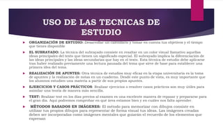 USO DE LAS TECNICAS DE
ESTUDIO
 ORGANIZACIÓN DE ESTUDIO: Desarrollar un calendario y tomar en cuenta tus objetivos y el tiempo
que tienes disponible
 EL SUBRAYADO: La técnica del subrayado consiste en resaltar en un color visual llamativo aquellas
ideas principales del texto que tienen un significado especial. El subrayado implica la diferenciación de
las ideas principales y las ideas secundarias que hay en el texto. Esta técnica de estudio debe aplicarse
tras haber realizado previamente una lectura pausada del tema que sirve de base para establecer una
primera idea del tema.
 REALIZACIÓN DE APUNTES: Otra técnica de estudios muy eficaz en la etapa universitaria es la toma
de apuntes y la realización de notas en un cuaderno. Desde este punto de vista, es muy importante que
los alumnos estudien una materia a partir de sus propios apuntes.
 EJERCICIOS Y CASOS PRÁCTICOS: Realizar ejercicios o resolver casos prácticos son muy útiles para
asimilar una teoría de manera más sencilla.
 TEST: Realizar test en los días previos al examen es una excelente manera de repasar y prepararse para
el gran día. Aquí podremos comprobar en qué área estamos bien y en cuáles nos falta aprender.
 MÉTODOS BASADOS EN IMÁGENES: El método para memorizar con dibujos consiste en
utilizar tus propios dibujos para representar de forma visual tus ideas. Las imágenes creadas
deben ser incorporadas como imágenes mentales que guiarán el recuerdo de los elementos que
expresan
 