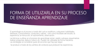 FORMA DE UTILIZARLA EN SU PROCESO
DE ENSEÑANZA APRENDIZAJE
El aprendizaje es el proceso a través del cual se modifican y adquieren habilidades,
destrezas, Conocimientos, conductas y valores. Esto como resultado del estudio, la
experiencia, la instrucción, el razonamiento, observación.
Las técnicas a utilizar en el proceso de aprendizaje serían; repetir, subrayar, esquematizar,
realizar preguntas, deducir, inducir, etc. Pueden ser utilizadas de forma mecánica.
Las estrategias se consideran guías de acciones que hay que seguir.
Se produce a través de los cambios de conducta que producen las experiencias.
 