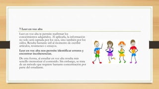 7 Leer en voz alta
Leer en voz alta te permite reafirmar los
conocimientos adquiridos. Al aplicarla, la información
no solo será captada por los ojos, sino también por los
oídos. Resulta bastante útil al momento de escribir
artículos, resúmenes o ensayos.
Leer en voz alta nos permite identificar errores y
encontrar incoherencias.
De esta forma, al estudiar en voz alta resulta más
sencillo memorizar el contenido. Sin embargo, se trata
de un método que requiere bastante concentración por
parte del estudiante.
 