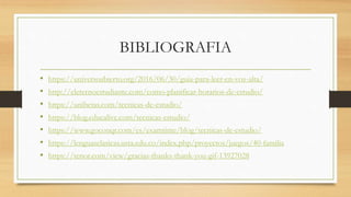 BIBLIOGRAFIA
• https://universoabierto.org/2016/06/30/guia-para-leer-en-voz-alta/
• http://eleternoestudiante.com/como-planificar-horarios-de-estudio/
• https://unibetas.com/tecnicas-de-estudio/
• https://blog.educalive.com/tecnicas-estudio/
• https://www.goconqr.com/es/examtime/blog/tecnicas-de-estudio/
• https://lenguasclasicas.usta.edu.co/index.php/proyectos/juegos/40-familia
• https://tenor.com/view/gracias-thanks-thank-you-gif-13927028
 