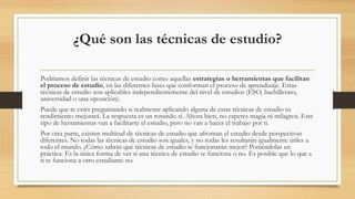 ¿Qué son las técnicas de estudio?
Podríamos definir las técnicas de estudio como aquellas estrategias o herramientas que facilitan
el proceso de estudio, en las diferentes fases que conforman el proceso de aprendizaje. Estas
técnicas de estudio son aplicables independientemente del nivel de estudios (ESO, bachillerato,
universidad o una oposición).
Puede que te estés preguntando si realmente aplicando alguna de estas técnicas de estudio tu
rendimiento mejorará. La respuesta es un rotundo sí. Ahora bien, no esperes magia ni milagros. Este
tipo de herramientas van a facilitarte el estudio, pero no van a hacer el trabajo por ti.
Por otra parte, existen multitud de técnicas de estudio que afrontan el estudio desde perspectivas
diferentes. No todas las técnicas de estudio son iguales, y no todas les resultarán igualmente útiles a
todo el mundo. ¿Cómo sabrás qué técnicas de estudio te funcionarán mejor? Poniéndolas en
práctica. Es la única forma de ver si una técnica de estudio te funciona o no. Es posible que lo que a
ti te funciona a otro estudiante no.
 