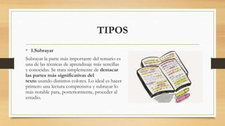 TIPOS
• 1.Subrayar
Subrayar la parte más importante del temario es
una de las técnicas de aprendizaje más sencillas
y conocidas. Se trata simplemente de destacar
las partes más significativas del
texto usando distintos colores. Lo ideal es hacer
primero una lectura comprensiva y subrayar lo
más notable para, posteriormente, proceder al
estudio.
 