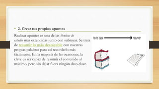 • 2. Crear tus propios apuntes
Realizar apuntes es una de las técnicas de
estudio más extendidas junto con subrayar. Se trata
de resumir lo más destacable con nuestras
propias palabras para así recordarlo más
fácilmente. En la mayoría de las ocasiones, la
clave es ser capaz de resumir el contenido al
máximo, pero sin dejar fuera ningún dato clave.
 