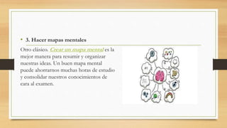 • 3. Hacer mapas mentales
Otro clásico. Crear un mapa mental es la
mejor manera para resumir y organizar
nuestras ideas. Un buen mapa mental
puede ahorrarnos muchas horas de estudio
y consolidar nuestros conocimientos de
cara al examen.
 