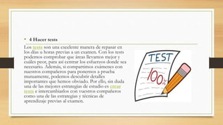 • 4 Hacer tests
Los tests son una excelente manera de repasar en
los días u horas previas a un examen. Con los tests
podemos comprobar que áreas llevamos mejor y
cuáles peor, para así centrar los esfuerzos donde sea
necesario. Además, si compartimos exámenes con
nuestros compañeros para ponernos a prueba
mutuamente, podemos descubrir detalles
importantes que hemos obviado. Por ello, sin duda
una de las mejores estrategias de estudio es crear
tests e intercambiarlos con vuestros compañeros
como una de las estrategias y técnicas de
aprendizaje previas al examen.
 