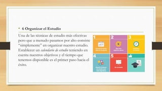 • 6 Organizar el Estudio
Una de las técnicas de estudio más efectivas
pero que a menudo pasamos por alto consiste
“simplemente” en organizar nuestro estudio.
Establecer un calendario de estudio teniendo en
cuenta nuestros objetivos y el tiempo que
tenemos disponible es el primer paso hacia el
éxito.
 