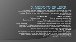Este método ha sido diseñado para que el alumno aprenda de una forma
organizada y sistemática; sin embargo, sólo funcionará si tienes el propósito de
mejorar la forma en que estas aprendiendo. Para aprender se necesitan tres
requisitos básicos:
REQUISITOS CARACTERISTICAS
Poder aprender Tener la capacidad de aprender.
Querer aprender Desear aprender, estar motivado para ello
y mostrar una actitud predispuesta hacia el estudio.
Saber aprender Poseer los conocimientos de cómo hacer el trabajo.
El método EPLERR comienza con el examen inicial de lo que vas a aprender y
tiene como meta la comprensión de los nuevos conocimientos y su asimilación
como si fueran tuyos. Los pasos a seguir son los siguientes:
EXAMEN (LECTURA)
Debe realizarse una lectura general y completa de la lección o tema que vamos a
estudiar, esto para tener una ideal global de que se trata, durante esta lectura,
deberá ponerse atención al titulo del tema, los apartados de que consta, los
gráficos, los mapas y las fotos que incluye.
 