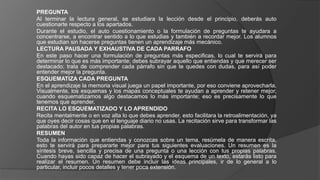 PREGUNTA
Al terminar la lectura general, se estudiara la lección desde el principio, deberás auto
cuestionarte respecto a los apartados.
Durante el estudio, el auto cuestionamiento o la formulación de preguntas te ayudara a
concentrarse, a encontrar sentido a lo que estudias y también a recordar mejor. Los alumnos
que estudian sin hacerse preguntas tienen un aprendizaje más mecánico.
LECTURA PAUSADA Y EXHAUSTIVA DE CADA PARRAFO
En este paso hacer una formulación de preguntas más especificas, lo cual te servirá para
determinar lo que es más importante; debes subrayar aquello que entiendas y que merecer ser
destacado; trata de comprender cada párrafo sin que te quedes con dudas, para así poder
entender mejor la pregunta.
ESQUEMATIZA CADA PREGUNTA
En el aprendizaje la memoria visual juega un papel importante, por eso conviene aprovecharla.
Visualmente, los esquemas y los mapas conceptuales te ayudan a aprender y retener mejor,
cuando esquematizamos algo destacamos lo más importante; eso es precisamente lo que
tenemos que aprender.
RECITA LO ESQUEMATIZADO Y LO APRENDIDO
Recita mentalmente o en voz alta lo que debes aprender, esto facilitara la retroalimentación, ya
que oyes decir cosas que en el lenguaje diario no usas. La recitación sirve para transformar las
palabras del autor en tus propias palabras.
RESUMEN
Toda la información que entiendas y conozcas sobre un tema, resúmela de manera escrita,
esto te servirá para prepararte mejor para tus siguientes evaluaciones. Un resumen es la
síntesis breve, sencilla y precisa de una pregunta o una lección con tus propias palabras.
Cuando hayas sido capaz de hacer el subrayado y el esquema de un texto, estarás listo para
realizar el resumen. Un resumen debe incluir las ideas principales, ir de lo general a lo
particular, incluir pocos detalles y tener poca extensión.
 