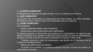 1. ¿CUÁNDO SUBRAYAR?
Inmediatamente después de captar el texto. Si no, no sabrás qué remarcar.
2. ¿QUÉ SUBRAYAR?
Los puntos más importantes, los argumentos de mayor fuerza. Las ideas centrales,
las Palabras-Clave. (Mucho más en lo humanístico que en lo técnico).
3. ¿CÓMO SUBRAYAR?
Con resaltador:
· líneas ondulantes debajo, para lo esencial;
· líneas llenas, para lo secundario pero significativo.
Si quieres subrayar un documento que tengas en la computadora, en lugar de usar
líneas ondulantes para resaltar lo esencial, puedes apelar (ya que los procesadores
de texto no tienen la opción de líneas ondulantes) a la opción doble línea.
· Puedes numerar en orden los subrayados, para guiarte en el Resumen o en la
confección del Mapa Mental.
· Marcar las definiciones con flechas.
· Si el libro no es nuestro, no podemos subrayar. Por eso, si tienes los medios, es
conveniente comprarlo.
 