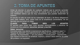 Antes de abordar el estudio de cualquier método que te permita aprender
más eficazmente, tendrás que tener en cuenta que la toma de apuntes es
una habilidad básica que es muy conveniente que puedas desarrollar al
máximo.
El estudio no sólo se nutre de los materiales de texto y de libros obligatorios
para cada materia, sino, sobre todo en la enseñanza universitaria, de los
apuntes que se toman en clase.
CLAVES PARA TOMAR BIEN LOS APUNTES
El secreto para tomar bien unos apuntes personalizados y prácticos se
encierra en tres palabras: escuchar, pensar y escribir.
Saber escuchar
Conviene estar muy atento a expresiones significativas, “palabras signo” o
“toques de atención” que ordinariamente emplea el que habla, como, por
ejemplo, “es importantes...”, “en una palabra..” “concluyendo”... expresiones
que indican la intención de sintetizar, explicar y aclarar ideas básicas de parte
del profesor o el expositor.
 