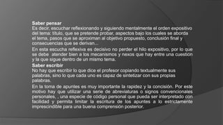 Saber pensar
Es decir, escuchar reflexionando y siguiendo mentalmente el orden expositivo
del tema: título, que se pretende probar, aspectos bajo los cuales se aborda
el tema, pasos que se aproximan al objetivo propuesto, conclusión final y
consecuencias que se derivan...
En esta escucha reflexiva es decisivo no perder el hilo expositivo, por lo que
se debe atender bien a los mecanismos y nexos que hay entre una cuestión
y la que sigue dentro de un mismo tema.
Saber escribir
No hay que escribir lo que dice el profesor copiando textualmente sus
palabras, sino lo que cada uno es capaz de sintetizar con sus propias
palabras.
En la toma de apuntes es muy importante la rapidez y la concisión. Por este
motivo hay que utilizar una serie de abreviaturas o signos convencionales
personales, , una especie de código personal que pueda ser interpretado con
facilidad y permita limitar la escritura de los apuntes a lo estrictamente
imprescindible para una buena comprensión posterior.
 