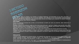 Este método debe su nombre a su inventor, al profesor Robinson, fue formulado en los años cincuenta y a
finales de los sesenta actualizado. Es uno de los métodos más utilizado en las universidades norteamericanas.
El nombre EPL2R hace referencia a las primeras letras de las cinco etapas que componen el método Robinson:
Explorar, Preguntar, Leer, Recitar y Repasar.
EXPLORAR
Antes de comenzar la lectura de un libro, se recomienda no leerlo así como se presenta, debe dedicarse un
tiempo a examinarlo.
Primero, debemos de conocer cuales son las intenciones del autor, cual es su objetivo para escribir dicho libro;
para eso podemos leer el prologo del autor o la presentación de la editorial, que brindan información sobre los
objetivos de la obra o una consideración sobre el tema que desarrolla.
Segundo, explorar los contenidos del texto, los cuales están desglosados de manera general en el índice.
Después de esto, hay que echarles un vistazo a los títulos y subtítulos de cada capitulo, los pies de las fotos, los
cuadros y esquemas. De igual manera puede realizarse una lectura rápida de los párrafos introductorios y a las
conclusiones.
PREGUNTAR
Cuando se este realizando la primera lectura, ve anotando las preguntas que se te ocurran sobre el tema y que
podría contestar el texto, asimismo puedes el titulo y los subtítulos en preguntas y completar con preguntas
como: ¿Qué dijo mi profesor de este tema? ¿Cuáles son mis conocimientos de este tema?
Podrás abordar el estudio mucho más seguro conceptualmente, lo que te ayudara a separar lo fundamental de
lo secundario y a fijar tu atención en los elementos más valiosos del tema.
 