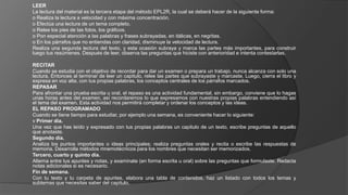 LEER
La lectura del material es la tercera etapa del método EPL2R, la cual se deberá hacer de la siguiente forma:
o Realiza la lectura a velocidad y con máxima concentración.
o Efectúa una lectura de un tema completo.
o Relee los pies de las fotos, los gráficos.
o Pon especial atención a las palabras y frases subrayadas, en itálicas, en negritas.
o En los párrafos que no entiendas con claridad, disminuye la velocidad de lectura.
Realiza una segunda lectura del texto, y esta ocasión subraya y marca las partes más importantes, para construir
luego tus resúmenes. Después de leer, observa las preguntas que hiciste con anterioridad e intenta contestarlas.
RECITAR
Cuando se estudia con el objetivo de recordar para dar un examen o prepara un trabajo, nunca alcanza con solo una
lectura. Entonces al terminar de leer un capitulo, relee las partes que subrayaste y marcaste. Luego, cierra el libro y
expresa en voz alta, con tus propias palabras, los conceptos centrales de los párrafos marcados.
REPASAR
Para afrontar una prueba escrita u oral, el repaso es una actividad fundamental, sin embargo, conviene que lo hagas
unas horas antes del examen, así recordaremos lo que expresamos con nuestras propias palabras entendiendo así
el tema del examen. Esta actividad nos permitirá completar y ordenar los conceptos y las ideas.
EL REPASO PROGRAMADO
Cuando se tiene tiempo para estudiar, por ejemplo una semana, es conveniente hacer lo siguiente:
v Primer día.
Una vez que has leído y expresado con tus propias palabras un capitulo de un texto, escribe preguntas de aquello
que anotaste.
Segundo día.
Analiza los puntos importantes o ideas principales; realiza preguntas orales y recita o escribe las respuestas de
memoria. Desarrolla métodos mnemotécnicos para los nombres que necesitan ser memorizados.
Tercero, cuarto y quinto día.
Alterna entre tus apuntes y notas, y examínate (en forma escrita u oral) sobre las preguntas que formulaste. Redacta
notas adicionales si es necesario.
Fin de semana.
Con tu texto y tu carpeta de apuntes, elabora una tabla de contenidos, haz un listado con todos los temas y
subtemas que necesitas saber del capitulo.
 