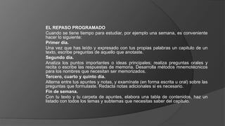 EL REPASO PROGRAMADO
Cuando se tiene tiempo para estudiar, por ejemplo una semana, es conveniente
hacer lo siguiente:
Primer día.
Una vez que has leído y expresado con tus propias palabras un capitulo de un
texto, escribe preguntas de aquello que anotaste.
Segundo día.
Analiza los puntos importantes o ideas principales; realiza preguntas orales y
recita o escribe las respuestas de memoria. Desarrolla métodos mnemotécnicos
para los nombres que necesitan ser memorizados.
Tercero, cuarto y quinto día.
Alterna entre tus apuntes y notas, y examínate (en forma escrita u oral) sobre las
preguntas que formulaste. Redacta notas adicionales si es necesario.
Fin de semana.
Con tu texto y tu carpeta de apuntes, elabora una tabla de contenidos, haz un
listado con todos los temas y subtemas que necesitas saber del capitulo.
 