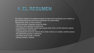 Se trata de redactar con palabras propias las ideas más importantes que contiene un
texto (básicamente las que hemos subrayado con anterioridad).
Normas para hacer un buen resumen:
- Tienen que estar integradas todas las ideas.
- Hay que ir de lo general a lo particuLar.
- La extensión es variable; tendría que ocupar entre el 25 y el 40% del texto original.
- Debe ser breve, pero preciso.
- La presentación ha de ser como la de un texto normal, con unidad y sentido propios.
- No aparecerán guiones o asteriscos.
- Las frases serán cortas y directas.
- Siempre deberá ir titulado.
 