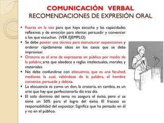 COMUNICACIÓN VERBAL
     RECOMENDACIONES DE EXPRESIÓN ORAL
 Fuerza en la voz para que haya escucha y las capacidades
  reflexivas y de emoción para alentar, persuadir y convencer
  a los que escuchan. (VER EJEMPLO)
 Se debe poseer una técnica para estructurar exposiciones y
  ordenar rápidamente ideas en los casos que se deba
  improvisar.
 Oratoria es el arte de expresarse en público por medio de
  la palabra; arte que obedece a reglas intelectuales, morales y
  materiales.
 No debe confundirse con elocuencia, que es una facultad,
  mediante la cual, valiéndose de la palabra, el hombre
  convence, persuade y deleita.
 La elocuencia es como un don; la oratoria, en cambio, es un
  arte que hay que perfeccionarlo día tras día.
 El solo dominio del tema no asegura el éxito, pero sí se
  tiene un 50% para el logro del éxito. El fracaso es
  responsabilidad del expositor. Significa que ha pensado en él
  y no en el público.
 