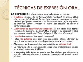 TÉCNICAS DE EXPRESIÓN ORAL
LA EXPOSICIÓN al estructurarse se debe tener en cuenta:
 El público: ¿Quiénes lo conforman? ¿Sólo hombres? ¿Es mixto? ¿Qué
  edad promedio? ¿Cuánta información e intereses tienen por el tema?
  ¿Asisten por propia iniciativa o en forma impuesta? ¿Qué capacidad
  de atención tienen? ¿Poseen el hábito del estudio, de asistir a
  conferencias?, etc.
 Lugar dónde se desarrollará la exposición. ¿Al aire libre? ¿Bajo techo?
  ¿Tamaño del auditorio? ¿Íntimo? ¿Muy grande? ¿Hay acústica? ¿Habrá
  que emplear micrófonos? Tipo: ¿Colgados? ¿De pies? ¿De mano?
 Horario: ¿La mañana? ¿La tarde? ¿La noche?
 Hallar las palabras que sean una expresión; aliñar, aderezar su
  exposición, para que esta sea, a la par, interesante y entretenida.
 Al preparar su discurso, definir con precisión su objetivo final.
 La naturaleza de la comunicación exige dos protagonistas: emisor
  (expositor) y receptor (público).
 El expositor debe tener en cuenta que los públicos son diferentes y
  por ello, debe cuestionarse si lo que es bueno para él, lo será para el
  público.
 