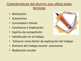Características del alumno que utiliza estas
técnicas
•
•
•
•
•
•
•
•
•

Motivación
Autoestima
Curiosidad e interés
Constancia e implicación
Espíritu de competición
Satisfacción en el trabajo
Esfuerzo como factor de explicación del trabajo
Dominio del trabajo escolar: autonomía
Realización escolar

 