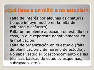 ¿Qué lleva a un niñ@ a no estudiar?:
  Falta de interés por algunas asignaturas
   (lo que influye mucho en la falta de
   voluntad y esfuerzo).
  Falta un ambiente adecuado de estudio en
   casa, lo que repercute negativamente en
   la motivación.
  Falta de organización en el estudio (falta
   de planificación y de horario de estudio).
  No saber estudiar (desconocimiento de las
   técnicas básicas de estudio: esquemas,
   subrayado, etc.).
 