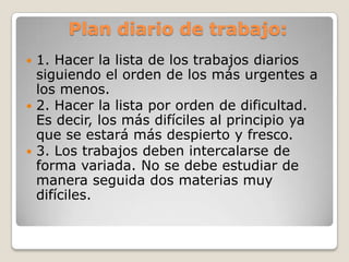 Plan diario de trabajo:
 1. Hacer la lista de los trabajos diarios
  siguiendo el orden de los más urgentes a
  los menos.
 2. Hacer la lista por orden de dificultad.
  Es decir, los más difíciles al principio ya
  que se estará más despierto y fresco.
 3. Los trabajos deben intercalarse de
  forma variada. No se debe estudiar de
  manera seguida dos materias muy
  difíciles.
 