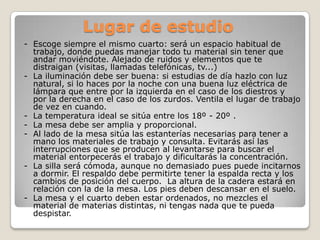 Lugar de estudio
- Escoge siempre el mismo cuarto: será un espacio habitual de
  trabajo, donde puedas manejar todo tu material sin tener que
  andar moviéndote. Alejado de ruidos y elementos que te
  distraigan (visitas, llamadas telefónicas, tv...)
- La iluminación debe ser buena: si estudias de día hazlo con luz
  natural, si lo haces por la noche con una buena luz eléctrica de
  lámpara que entre por la izquierda en el caso de los diestros y
  por la derecha en el caso de los zurdos. Ventila el lugar de trabajo
  de vez en cuando.
- La temperatura ideal se sitúa entre los 18º - 20º .
- La mesa debe ser amplia y proporcional.
- Al lado de la mesa sitúa las estanterías necesarias para tener a
  mano los materiales de trabajo y consulta. Evitarás así las
  interrupciones que se producen al levantarse para buscar el
  material entorpecerás el trabajo y dificultarás la concentración.
- La silla será cómoda, aunque no demasiado pues puede incitarnos
  a dormir. El respaldo debe permitirte tener la espalda recta y los
  cambios de posición del cuerpo. La altura de la cadera estará en
  relación con la de la mesa. Los pies deben descansar en el suelo.
- La mesa y el cuarto deben estar ordenados, no mezcles el
  material de materias distintas, ni tengas nada que te pueda
  despistar.
 