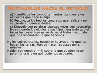 MOTIVARLOS HACIA EL ESTUDIO
 a) Identifique los comportamientos positivos y los
  esfuerzos que hace su hijo.
 b) Reconozca los hechos concretos que realiza y no
  se pierda en generalidades.
 c) Dígaselo con palabras cuantas veces sea necesario.
  No se guarde los elogios a sus hijos pensando que el
  hacer las cosas bien es su deber. A todos nos gusta
  que nos reconozcan lo que hacemos.

No los sobreprotejas, necesitan tu ayuda, no que les
 hagan las tareas. Han de hacer las cosas por sí
 mismos.
Hablar con nuestro hij@ sobre lo que pueden hacer
 para mejorar y en qué podemos ayudarle.
 