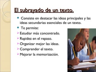 El subrayado de un texto.
   Consiste en destacar las ideas principales y las
   ideas secundarias esenciales de un texto.
  Te permite:
  Estudiar más concentrado.
  Rapidez en el repaso.
  Organizar mejor las ideas.
  Comprender el texto.
  Mejorar la memorización.
 