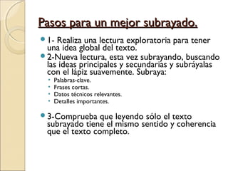 Pasos para un mejor subrayado.
1- Realiza una lectura exploratoria para tener
 una idea global del texto.
2-Nueva lectura, esta vez subrayando, buscando
 las ideas principales y secundarias y subráyalas
 con el lápiz suavemente. Subraya:
  •   Palabras-clave.
  •   Frases cortas.
  •   Datos técnicos relevantes.
  •   Detalles importantes.

3-Comprueba    que leyendo sólo el texto
 subrayado tiene el mismo sentido y coherencia
 que el texto completo.
 