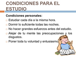 CONDICIONES PARA EL
ESTUDIO
Condiciones personales:
 Estudiar cada día a la misma hora.
 Dormir lo suficiente todas las ...