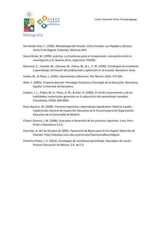 Carlos Caamaño Silvia, Psicopedagogo
Bibliografía
Hernández Díaz, F. (1996). Metodología del Estudio: Cómo Estudiar con Rapidez y Eficacia.
Santa fe de Bogotá, Colombia: McGraw-Will.
Stone Wiske, M. (1999). práctica, La Enseñanza para la Comprensión: vinculación entre la
investigación y la. Buenos Aires, Argentina: PAIDÓS.
Monereo, C., Castelló, M., Clariana, M., Palma, M., & L., P. M. (1999). Estrategias de enseñanza
y aprendizaje: formación del profesorado y aplicación en la escuela. Barcelona: Graó.
Gadea, M., & Pérez, L. (2001). Aprendizaje y Memoria. Rev Neurol, 32(4), 373-381.
Villar, F. (2003). Proyecto docente: Psicología Evolutiva y Psicología de la Educación. Barcelona,
España: Universitat de Barcelona.
Catejón, J. L., Prieto, M. D., Pérez, A. M., & Gilar, R. (2004). El rol del conocimiento y de las
habilidades intelectuales generales en la adquisición del aprendizaje complejo.
Psicothema, XVI(4), 600-6005.
Rivas Navarro, M. (2008). Procesos Cognitivos y Aprendizaje Significativo. Madrid, España:
Subdirección General de Inspección Educativa de la Viceconsejería de Organización
Educativa de la Comunidad de Madrid.
Chávez Zamora, J. M. (2008). Guía para el desarrollo de los procesos cognitivos. Lima, Perú:
Kinko ́s Impresores S.A.C.
Cherches, A. (01 de Octubre de 2009). Taxonomía de Bloom para la Era Digital. Obtenido de
Eduteka: http://eduteka.icesi.edu.co/articulos/TaxonomiaBloomDigital
Pimienta Prieto, J. H. (2012). Estrategias de enseñanza-aprendizaje. Naucalpan de Juarez:
Pearson Educación de México, S.A. de C.V.
 
