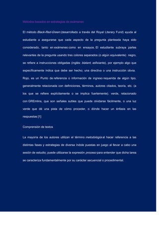 Métodos basados en estrategias de exámenes
El método Black-Red-Green (desarrollado a través del Royal Literary Fund) ayuda al
estudiante a asegurarse que cada aspecto de la pregunta planteada haya sido
considerado, tanto en exámenes como en ensayos. El estudiante subraya partes
relevantes de la pregunta usando tres colores separados (o algún equivalente) negro,
se refiere a instrucciones obligadas (inglés: blatant, asfixiante), por ejemplo algo que
específicamente indica que debe ser hecho; una directiva o una instrucción obvia.
Rojo, es un Punto de referencia o información de ingreso requerida de algún tipo,
generalmente relacionada con definiciones, términos, autores citados, teoría, etc. (a
los que se refiere explícitamente o se implica fuertemente). verde, relacionado
con GREmlins, que son señales sutiles que puede olvidarse fácilmente, o una luz
verde que dé una pista de cómo proceder, o dónde hacer un énfasis en las
respuestas [1]
Comprensión de textos
La mayoría de los autores utilizan el término metodología al hacer referencia a las
distintas fases y estrategias de diversa índole puestas en juego al llevar a cabo una
sesión de estudio; puede utilizarse la expresión proceso para entender que dicha tarea
se caracteriza fundamentalmente por su carácter secuencial o procedimental.
 