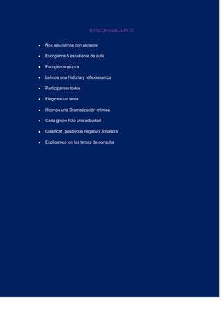 BITÁCORA DEL DÍA 23
Nos saludamos con abrazos
Escogimos 5 estudiante de aula
Escogimos grupos
Leímos una historia y reflexionamos
Participamos todos
Elegimos un tema
Hicimos una Dramatización mímica
Cada grupo hizo una actividad
Clasificar ,positivo lo negativo ,fortaleza
Explicamos los los temas de consulta
 