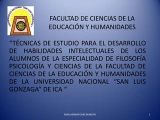 FACULTAD DE CIENCIAS DE LA
           EDUCACIÓN Y HUMANIDADES

“TÉCNICAS DE ESTUDIO PARA EL DESARROLLO
DE HABILIDADES INTELECTUALES DE LOS
ALUMNOS DE LA ESPECIALIDAD DE FILOSOFÍA
PSICOLOGÍA Y CIENCIAS DE LA FACULTAD DE
CIENCIAS DE LA EDUCACIÓN Y HUMANIDADES
DE LA UNIVERSIDAD NACIONAL “SAN LUIS
GONZAGA” DE ICA “


               MAG HERNAN DIAZ RENGIFO    1
 