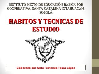 HABITOS Y TECNICAS DEHABITOS Y TECNICAS DE
ESTUDIOESTUDIO
INSTITUTOINSTITUTO MIXTO DE EDUCACIÓN BÁSICA PORMIXTO DE EDUCACIÓN BÁSICA POR
COOPERATIVA, SANTA CATARINA IXTAHUACÁN,COOPERATIVA, SANTA CATARINA IXTAHUACÁN,
SOLOLÁSOLOLÁ
Elaborado por Justo Francisco Tepaz López
 
