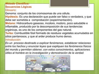 Método Científico:
Secuencias Lógicas
Glosario:
Genoma: conjunto de los cromosomas de una célula.
Hipótesis: Es una declaración que puede ser falso o verdadera, y que
debe ser sometida a comprobación (experimentación).
Metano: Hidrocarburo gaseoso, incoloro, inodoro, poco saludable e
inflamable, producido por la descomposición de sus tendencias
orgánicas, es uno de los componentes del gas natural.
Turba: Combustible fósil formado de residuos vegetales acumulados en
sitios pantanosos, y que al arder produce humo denso.
Introducción:
Es un proceso destinado a explicar fenómenos, establecer relaciones
entre los hechos y enunciar leyes que expliquen los fenómenos físicos
del mundo y permitan obtener, con estos conocimientos, aplicaciones
útiles al hombre en la investigación y demostración de la verdad.
 