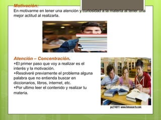 Motivación:
En motivarme en tener una atención y curiosidad a la materia al tener una
mejor actitud al realizarla.
Atención – Concentración.
+El primer paso que voy a realizar es el
interés y la motivación.
+Resolveré previamente el problema alguna
palabra que no entienda buscar en
diccionarios, libros, internet, etc.
+Por ultimo leer el contenido y realizar tu
materia.
 