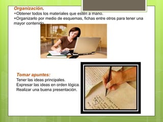 Organización.
+Obtener todos los materiales que estén a mano.
+Organizarlo por medio de esquemas, fichas entre otros para tener una
mayor contenido.
Tomar apuntes:
Tener las ideas principales.
Expresar las ideas en orden lógica.
Realizar una buena presentación.
 