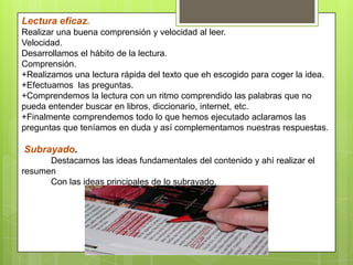 Lectura eficaz.
Realizar una buena comprensión y velocidad al leer.
Velocidad.
Desarrollamos el hábito de la lectura.
Comprensión.
+Realizamos una lectura rápida del texto que eh escogido para coger la idea.
+Efectuamos las preguntas.
+Comprendemos la lectura con un ritmo comprendido las palabras que no
pueda entender buscar en libros, diccionario, internet, etc.
+Finalmente comprendemos todo lo que hemos ejecutado aclaramos las
preguntas que teníamos en duda y así complementamos nuestras respuestas.
Subrayado.
Destacamos las ideas fundamentales del contenido y ahí realizar el
resumen
Con las ideas principales de lo subrayado.
 