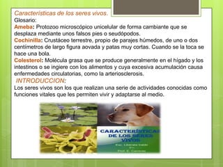 Características de los seres vivos.
Glosario:
Ameba: Protozoo microscópico unicelular de forma cambiante que se
desplaza mediante unos falsos pies o seudópodos.
Cochinilla: Crustáceo terrestre, propio de parajes húmedos, de uno o dos
centímetros de largo figura aovada y patas muy cortas. Cuando se la toca se
hace una bola.
Colesterol: Molécula grasa que se produce generalmente en el hígado y los
intestinos o se ingiere con los alimentos y cuya excesiva acumulación causa
enfermedades circulatorias, como la arteriosclerosis.
INTRODUCCION:
Los seres vivos son los que realizan una serie de actividades conocidas como
funciones vitales que les permiten vivir y adaptarse al medio.
 