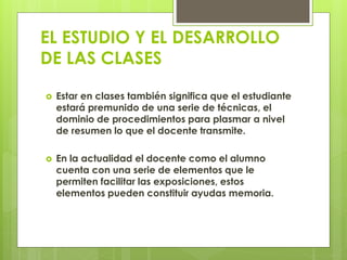 EL ESTUDIO Y EL DESARROLLO
DE LAS CLASES
 Estar en clases también significa que el estudiante
estará premunido de una serie de técnicas, el
dominio de procedimientos para plasmar a nivel
de resumen lo que el docente transmite.
 En la actualidad el docente como el alumno
cuenta con una serie de elementos que le
permiten facilitar las exposiciones, estos
elementos pueden constituir ayudas memoria.
 