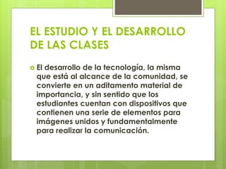 EL ESTUDIO Y EL DESARROLLO
DE LAS CLASES
 El desarrollo de la tecnología, la misma
que está al alcance de la comunidad, se
convierte en un aditamento material de
importancia, y sin sentido que los
estudiantes cuentan con dispositivos que
contienen una serie de elementos para
imágenes unidos y fundamentalmente
para realizar la comunicación.
 