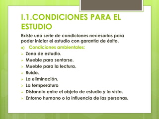 I.1.CONDICIONES PARA EL
ESTUDIO
Existe una serie de condiciones necesarias para
poder iniciar el estudio con garantía de éxito.
a) Condiciones ambientales:
 Zona de estudio.
 Mueble para sentarse.
 Mueble para la lectura.
 Ruido.
 La eliminación.
 La temperatura
 Distancia entre el objeto de estudio y la vista.
 Entorno humano o la influencia de las personas.
 