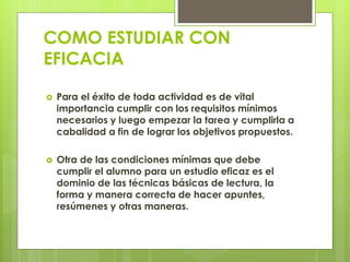COMO ESTUDIAR CON
EFICACIA
 Para el éxito de toda actividad es de vital
importancia cumplir con los requisitos mínimos
necesarios y luego empezar la tarea y cumplirla a
cabalidad a fin de lograr los objetivos propuestos.
 Otra de las condiciones mínimas que debe
cumplir el alumno para un estudio eficaz es el
dominio de las técnicas básicas de lectura, la
forma y manera correcta de hacer apuntes,
resúmenes y otras maneras.
 